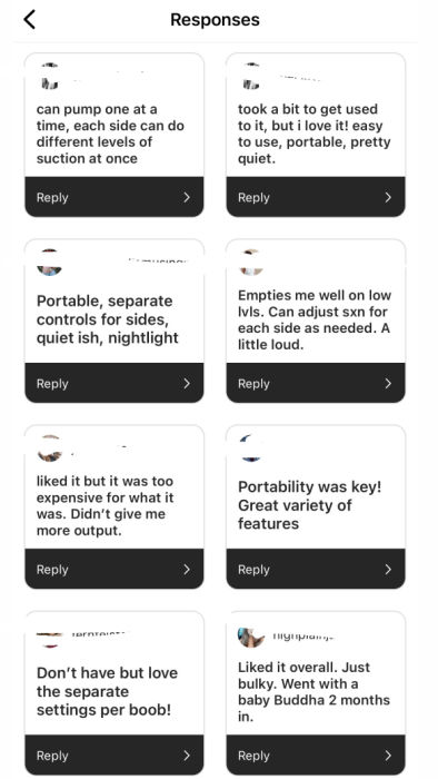 Screenshot of Instagram Responses with text: 1) Can pump one at a time, each side can do different levels of suction at once; 2) took a bit to get used to it, but I love it! easy to use, portable, pretty quiet. 3) Portable, separate controls for sides, quietish, nightlight 4) Empties me well on low levels. can adjust suction for each side as needed. A little loud. 5) Liked it but it was too expensive for what it was. Didn't give me more output. 6) Portability was key! Great variety of features. 7) Don't have but love the separate settings per boob! 8) Liked it overall. Just bulky. Went with a Baby Buddha 2 months in.